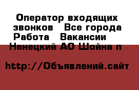  Оператор входящих звонков - Все города Работа » Вакансии   . Ненецкий АО,Шойна п.